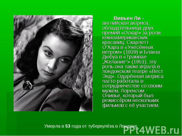 Вивьен Ли - английская актриса, обладательница двух премий «Оскар» за роли южноамериканских красавиц: Скарлетт О’Хара в «Унесённых ветром» (1939) и Бланш Дюбуа в «Трамвае „Желание“» (1951), эту роль она также играла в лондонском театре «Вест Энд». О…