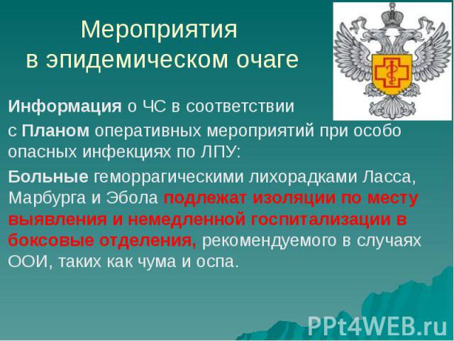 Мероприятия в эпидемическом очаге Информация о ЧС в соответствии с Планом оперативных мероприятий при особо опасных инфекциях по ЛПУ: Больные геморрагическими лихорадками Ласса, Марбурга и Эбола подлежат изоляции по месту выявления и немедленной гос…