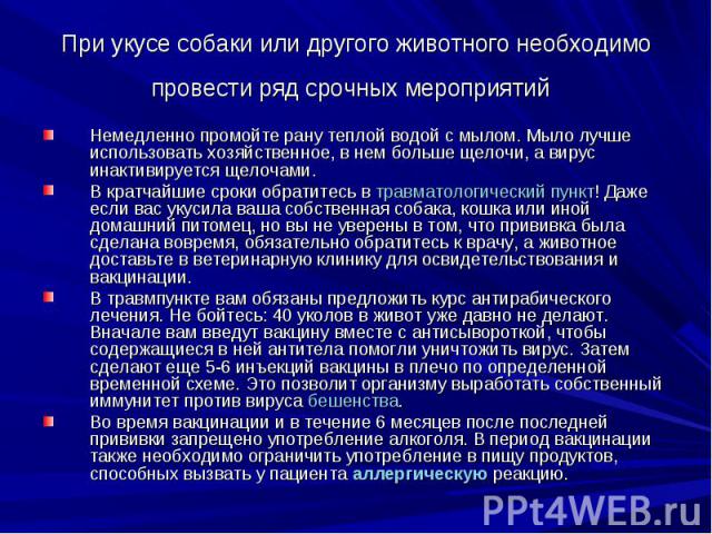 При укусе собаки или другого животного необходимо провести ряд срочных мероприятий Немедленно промойте рану теплой водой с мылом. Мыло лучше использовать хозяйственное, в нем больше щелочи, а вирус инактивируется щелочами. В кратчайшие сроки обратит…