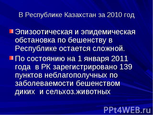 В Республике Казахстан за 2010 год Эпизоотическая и эпидемическая обстановка по бешенству в Республике остается сложной. По состоянию на 1 января 2011 года в РК зарегистрировано 139 пунктов неблагополучных по заболеваемости бешенством диких и сельхо…