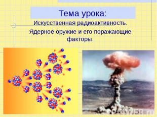 Тема урока: Искусственная радиоактивность. Ядерное оружие и его поражающие факто