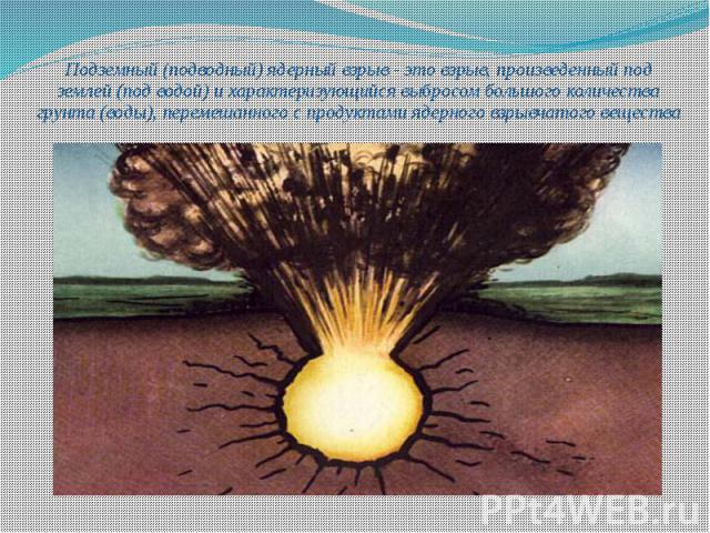 Подземный (подводный) ядерный взрыв - это взрыв, произведенный под землей (под водой) и характеризующийся выбросом большого количества грунта (воды), перемешанного с продуктами ядерного взрывчатого вещества