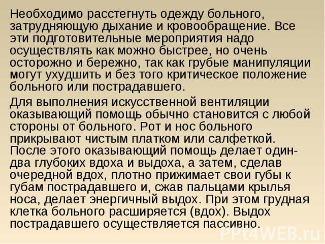 Необходимо расстегнуть одежду больного, затрудняющую дыхание и кровообращение. Все эти подготовительные мероприятия надо осуществлять как можно быстрее, но очень осторожно и бережно, так как грубые манипуляции могут ухудшить и без того критическое п…