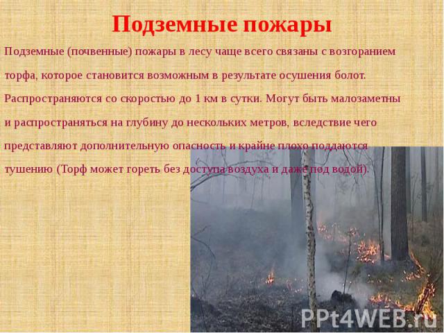 Подземные пожары Подземные (почвенные) пожары в лесу чаще всего связаны с возгоранием торфа, которое становится возможным в результате осушения болот. Распространяются со скоростью до 1 км в сутки. Могут быть малозаметны и распространяться на г…