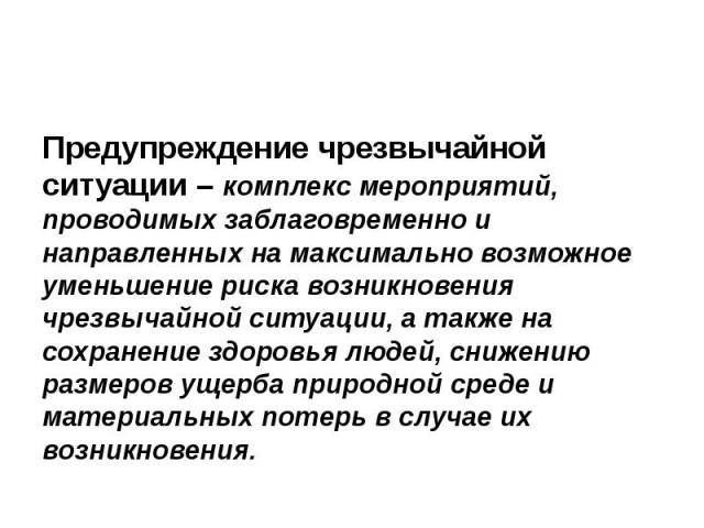 Предупреждение чрезвычайной ситуации – комплекс мероприятий, проводимых заблаговременно и направленных на максимально возможное уменьшение риска возникновения чрезвычайной ситуации, а также на сохранение здоровья людей, снижению размеров ущерба прир…