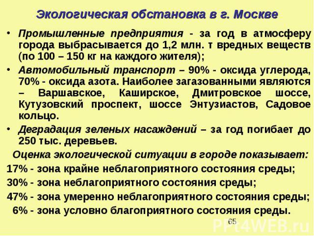 Экологическая обстановка в г. Москве Промышленные предприятия - за год в атмосферу города выбрасывается до 1,2 млн. т вредных веществ (по 100 – 150 кг на каждого жителя); Автомобильный транспорт – 90% - оксида углерода, 70% - оксида азота. Наиболее …