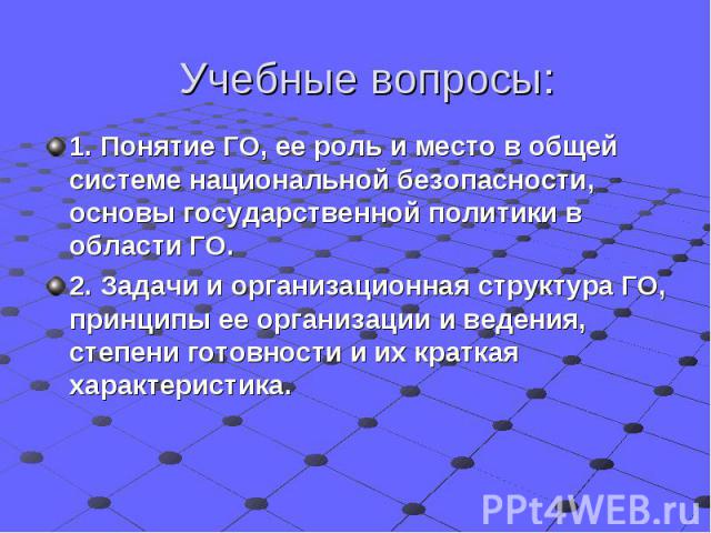 Учебные вопросы: 1. Понятие ГО, ее роль и место в общей системе национальной безопасности, основы государственной политики в области ГО. 2. Задачи и организационная структура ГО, принципы ее организации и ведения, степени готовности и их краткая хар…