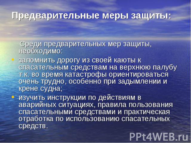 Среди предварительных мер защиты, необходимо: Среди предварительных мер защиты, необходимо: запомнить дорогу из своей каюты к спасательным средствам на верхнюю палубу т.к. во время катастрофы ориентироваться очень трудно, особенно при задымлении и к…