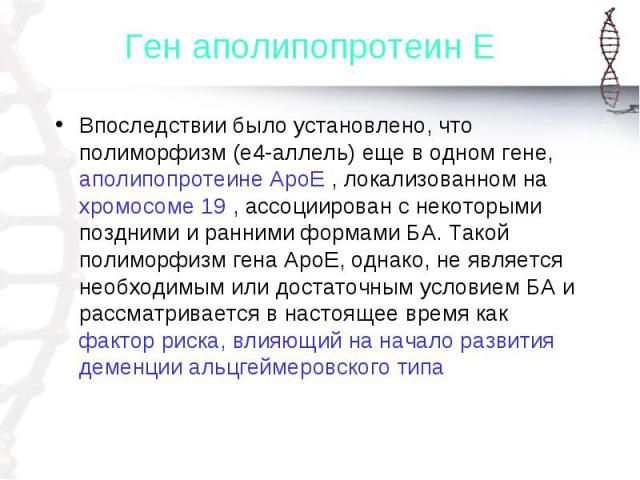 Впоследствии было установлено, что полиморфизм (е4-аллель) еще в одном гене, аполипопротеине АроЕ , локализованном на хромосоме 19 , ассоциирован с некоторыми поздними и ранними формами БА. Такой полиморфизм гена АроЕ, однако, не является необходимы…