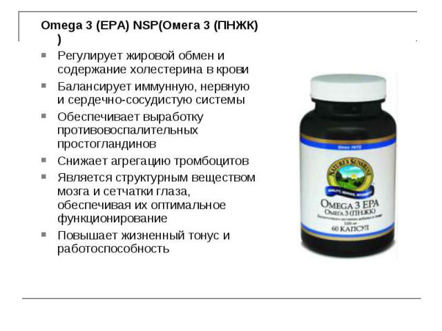 Omega 3 (EPA) NSP(Омега 3 (ПНЖК) ) Omega 3 (EPA) NSP(Омега 3 (ПНЖК) ) Регулирует жировой обмен и содержание холестерина в крови Балансирует иммунную, нервную и сердечно-сосудистую системы Обеспечивает выработку противовоспалительных простогландинов …