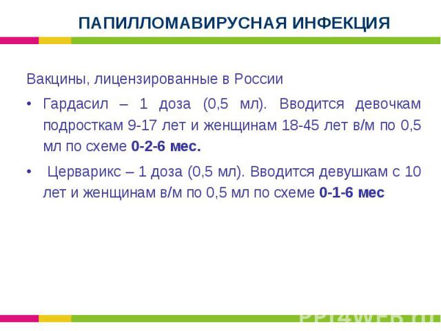 Вакцины, лицензированные в России Вакцины, лицензированные в России Гардасил – 1 доза (0,5 мл). Вводится девочкам подросткам 9-17 лет и женщинам 18-45 лет в/м по 0,5 мл по схеме 0-2-6 мес. Церварикс – 1 доза (0,5 мл). Вводится девушкам с 10 лет и же…