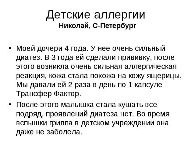 Детские аллергии Николай, С-Петербург Моей дочери 4 года. У нее очень сильный диатез. В 3 года ей сделали прививку, после этого возникла очень сильная аллергическая реакция, кожа стала похожа на кожу ящерицы. Мы давали ей 2 раза в день по 1 кап…