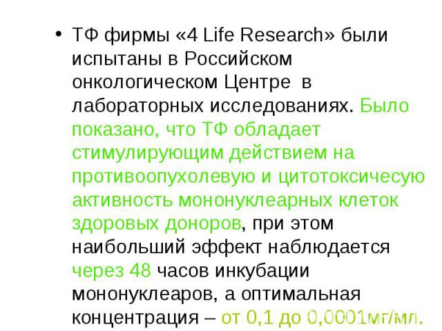 ТФ фирмы «4 Life Research» были испытаны в Российском онкологическом Центре в лабораторных исследованиях. Было показано, что ТФ обладает стимулирующим действием на противоопухолевую и цитотоксичесую активность мононуклеарных клеток здоровых доноров,…