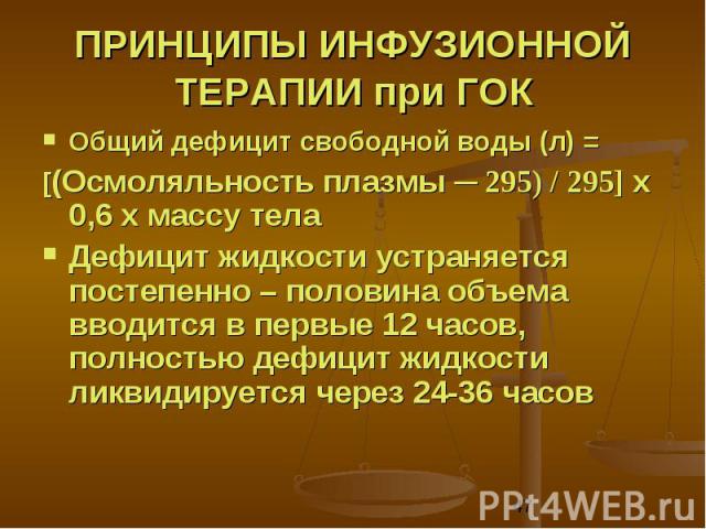 ПРИНЦИПЫ ИНФУЗИОННОЙ ТЕРАПИИ при ГОК Общий дефицит свободной воды (л) = [(Осмоляльность плазмы ─ 295) / 295] x 0,6 x массу тела Дефицит жидкости устраняется постепенно – половина объема вводится в первые 12 часов, полностью дефицит жидкости ликвидир…