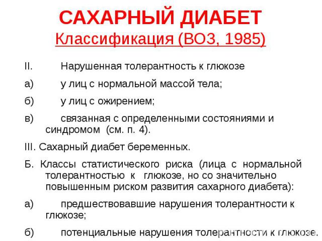 САХАРНЫЙ ДИАБЕТ Классификация (ВОЗ, 1985) II. Нарушенная толерантность к глюкозе а) у лиц с нормальной массой тела; б) у лиц с ожирением; в) связанная с определенными состояниями и синдромом (см. п. 4). III. Сахарный диабет беременных. Б. Классы ста…