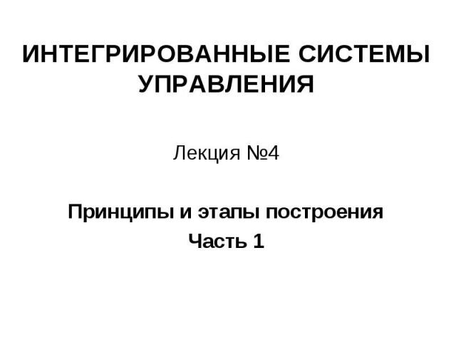 ИНТЕГРИРОВАННЫЕ СИСТЕМЫ УПРАВЛЕНИЯ Лекция №4 Принципы и этапы построения Часть 1