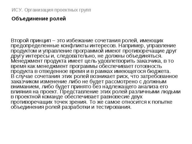 ИСУ. Организация проектных групп Объединение ролей Второй принцип – это избежание сочетания ролей, имеющих предопределенные конфликты интересов. Например, управление продуктом и управление программой имеют противоречащие друг другу интересы и, следо…