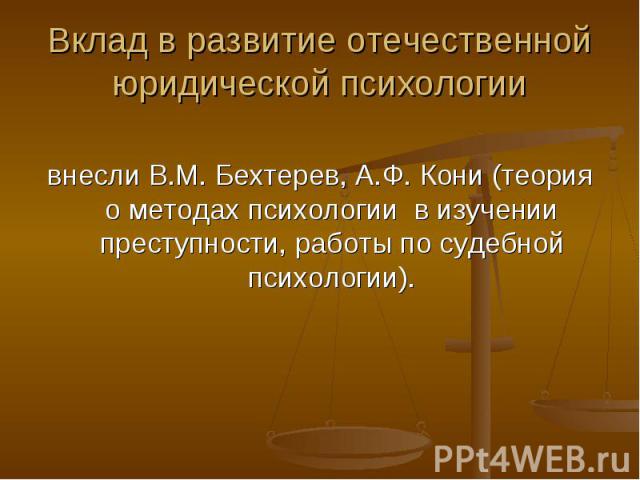 Вклад в развитие отечественной юридической психологии внесли В.М. Бехтерев, А.Ф. Кони (теория о методах психологии в изучении преступности, работы по судебной психологии).