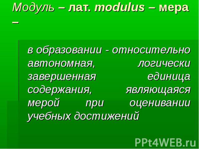Модуль – лат. modulus – мера –      в образовании - относительно автономная, логически завершенная единица содержания, являющаяся мерой при оценивании учебных достижений