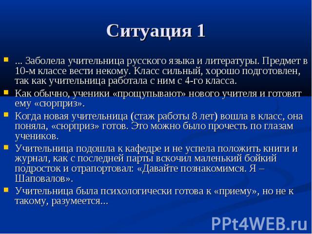 Ситуация 1 ... Заболела учительница русского языка и литературы. Предмет в 10-м классе вести некому. Класс сильный, хорошо подготовлен, так как учительница работала с ним с 4-го класса. Как обычно, ученики «прощупывают» нового учителя и готовят ему …