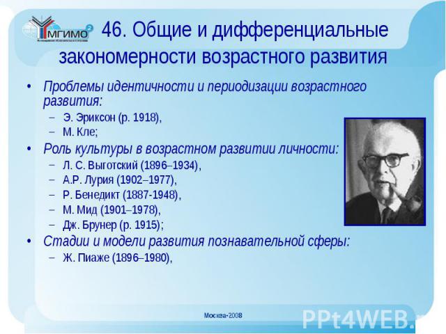 Проблемы идентичности и периодизации возрастного развития: Проблемы идентичности и периодизации возрастного развития: Э. Эриксон (р. 1918), М. Кле; Роль культуры в возрастном развитии личности: Л. С. Выготский (1896–1934), А.Р. Лурия (1902–1977), Р.…