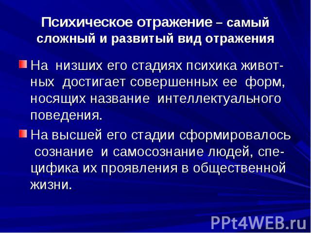 Психическое отражение – самый сложный и развитый вид отражения На низших его стадиях психика живот-ных достигает совершенных ее форм, носящих название интеллектуального поведения. На высшей его стадии сформировалось сознание и самосознание людей, сп…