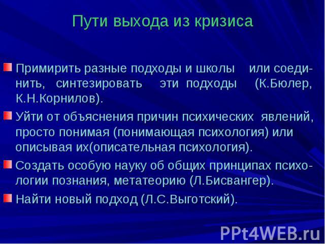 Пути выхода из кризиса Примирить разные подходы и школы или соеди-нить, синтезировать эти подходы (К.Бюлер, К.Н.Корнилов). Уйти от объяснения причин психических явлений, просто понимая (понимающая психология) или описывая их(описательная психология)…