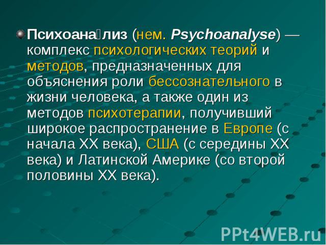 Психоана лиз (нем. Psychoanalyse) — комплекс психологических теорий и методов, предназначенных для объяснения роли бессознательного в жизни человека, а также один из методов психотерапии, получивший широкое распространение в Европе (с нача…