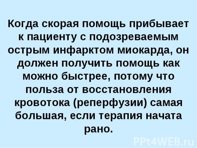 Когда скорая помощь прибывает к пациенту с подозреваемым острым инфарктом миокарда, он должен получить помощь как можно быстрее, потому что польза от восстановления кровотока (реперфузии) самая большая, если терапия начата рано.