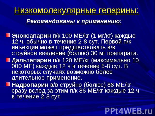 Низкомолекулярные гепарины: Рекомендованы к применению: Эноксапарин п/к 100 МЕ/кг (1 мг/кг) каждые 12 ч, обычно в течение 2-8 сут. Первой п/к инъекции может предшествовать в/в струйное введение (болюс) 30 мг препарата. Дальтепарин п/к 120 МЕ/кг (мак…