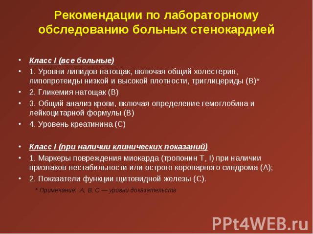 Класс I (все больные) Класс I (все больные) 1. Уровни липидов натощак, включая общий холестерин, липопротеиды низкой и высокой плотности, триглицериды (В)* 2. Гликемия натощак (В) 3. Общий анализ крови, включая определение гемоглобина и лейкоцитарно…