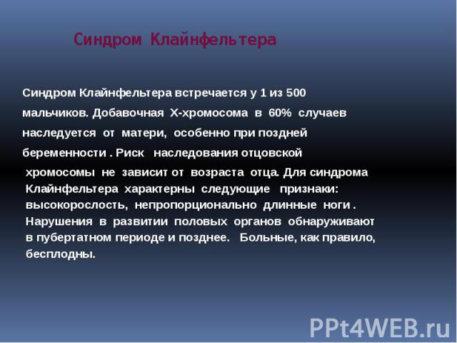 Синдром Клайнфельтера Синдром Клайнфельтера встречается у 1 из 500 мальчиков. Добавочная Х-хромосома в 60% случаев наследуется от матери, особенно при поздней беременности . Риск наследования отцовской хромосомы не зависит от возраста отца. Для синд…