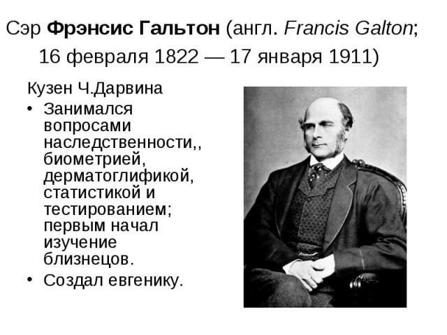 Сэр Фрэнсис Гальтон (англ. Francis Galton; 16 февраля 1822 — 17 января 1911) Кузен Ч.Дарвина Занимался вопросами наследственности,, биометрией, дерматоглификой, статистикой и тестированием; первым начал изучение близнецов. Создал евгенику.
