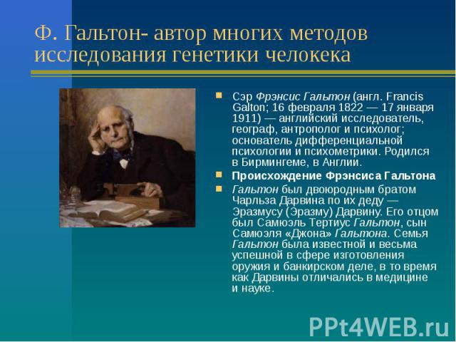 Ф. Гальтон- автор многих методов исследования генетики челокека Сэр Фрэнсис Гальтон (англ. Francis Galton; 16 февраля 1822 — 17 января 1911) — английский исследователь, географ, антрополог и психолог; основатель дифференциальной …