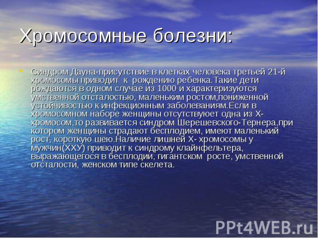 Хромосомные болезни: Синдром Дауна-присутствие в клетках человека третьей 21-й хромосомы приводит к рождению ребенка.Такие дети рождаются в одном случае из 1000 и характеризуются умственной отсталостью, маленьким ростом,пониженной устойчивостью к ин…