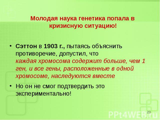 Молодая наука генетика попала в кризисную ситуацию! Молодая наука генетика попала в кризисную ситуацию! Сэттон в 1903 г., пытаясь объяснить противоречие, допустил, что каждая хромосома содержит больше, чем 1 ген, и все гены, расположенные в одной хр…