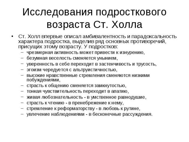 Исследования подросткового возраста Ст. Холла Ст. Холл впервые описал амбивалентность и парадоксальность характера подростка, выделив ряд основных противоречий, присущих этому возрасту. У подростков: чрезмерная активность может привести к изнурению,…