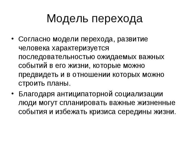 Модель перехода Согласно модели перехода, развитие человека характеризуется последовательностью ожидаемых важных событий в его жизни, которые можно предвидеть и в отношении которых можно строить планы. Благодаря антиципаторной социализации люди могу…