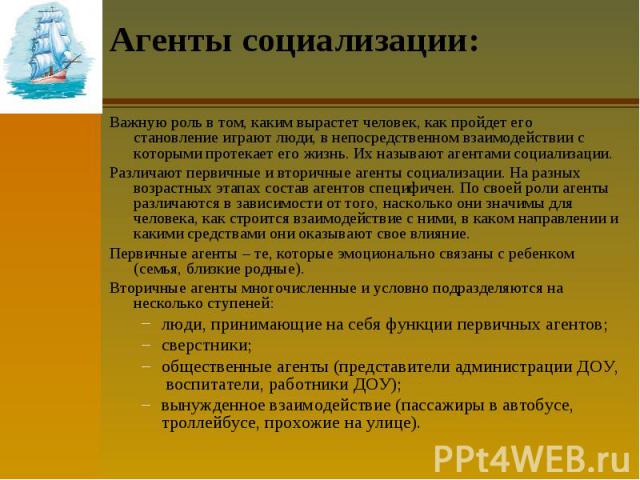 Агенты социализации: Важную роль в том, каким вырастет человек, как пройдет его становление играют люди, в непосредственном взаимодействии с которыми протекает его жизнь. Их называют агентами социализации. Различают первичные и вторичные агенты соци…