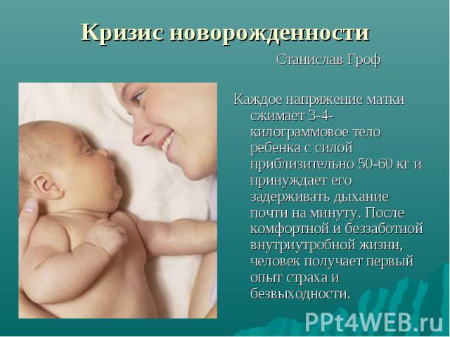 Кризис новорожденности Станислав Гроф Каждое напряжение матки сжимает 3-4-килограммовое тело ребенка с силой приблизительно 50-60 кг и принуждает его задерживать дыхание почти на минуту. После комфортной и беззаботной внутриутробной жизни, человек п…