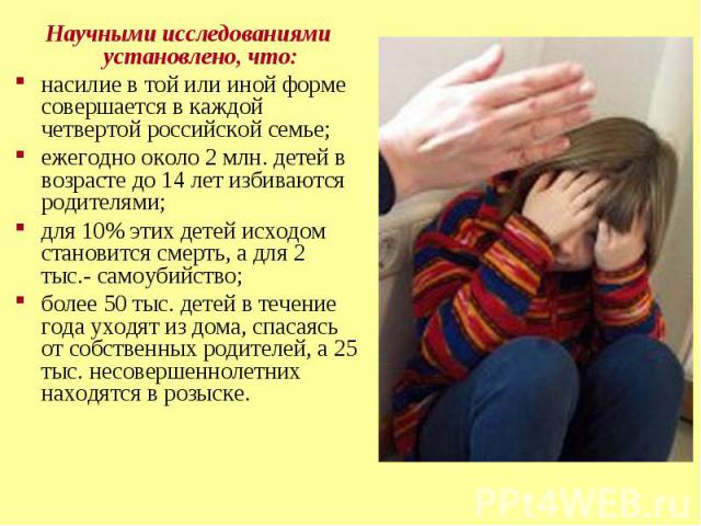 Научными исследованиями установлено, что: Научными исследованиями установлено, что: насилие в той или иной форме совершается в каждой четвертой российской семье; ежегодно около 2 млн. детей в возрасте до 14 лет избиваются родителями; для 10% этих де…