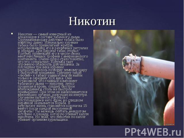 Никотин — самый известный из алкалоидов в составе табачного дыма. Одурманивающее действие табака было известно давно. Изначально курение табака было привилегией жрецов, использовавших его в различных ритуалах и обрядах. Для Европы табак открыл Колум…