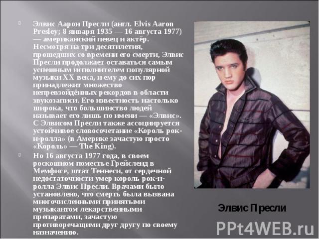 Элвис Аарон Пресли (англ. Elvis Aaron Presley; 8 января 1935 — 16 августа 1977) — американский певец и актёр. Несмотря на три десятилетия, прошедших со времени его смерти, Элвис Пресли продолжает оставаться самым успешным исполнителем популярно…