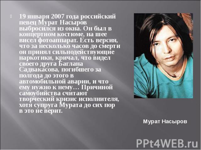 19 января 2007 года российский певец Мурат Насыров выбросился из окна. Он был в концертном костюме, на шее висел фотоаппарат. Есть версия, что за несколько часов до смерти он принял сильнодействующие наркотики, кричал, что видел своего друга Баглана…