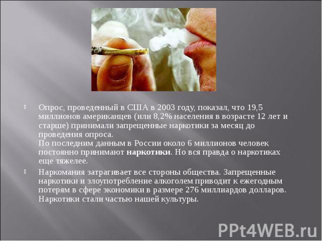 Опрос, проведенный в США в 2003 году, показал, что 19,5 миллионов американцев (или 8,2% населения в возрасте 12 лет и старше) принимали запрещенные наркотики за месяц до проведения опроса. По последним данным в России около 6 миллионов человек посто…