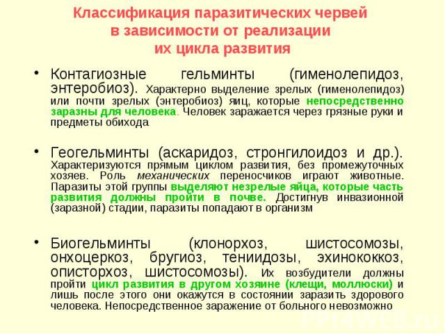 Классификация паразитических червей в зависимости от реализации их цикла развития Контагиозные гельминты (гименолепидоз, энтеробиоз). Характерно выделение зрелых (гименолепидоз) или почти зрелых (энтеробиоз) яиц, которые непосредственно заразны для …