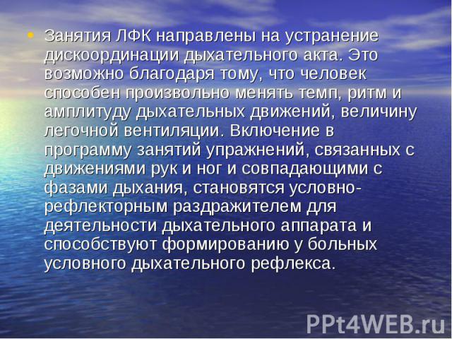 Занятия ЛФК направлены на устранение дискоординации дыхательного акта. Это возможно благодаря тому, что человек способен произвольно менять темп, ритм и амплитуду дыхательных движений, величину легочной вентиляции. Включение в программу занятий упра…