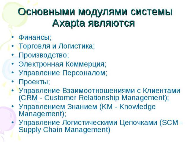 Основными модулями системы Axapta являются Финансы; Торговля и Логистика; Производство; Электронная Коммерция; Управление Персоналом; Проекты; Управление Взаимоотношениями с Клиентами (CRM - Customer Relationship Management); Управлением Знанием (KM…