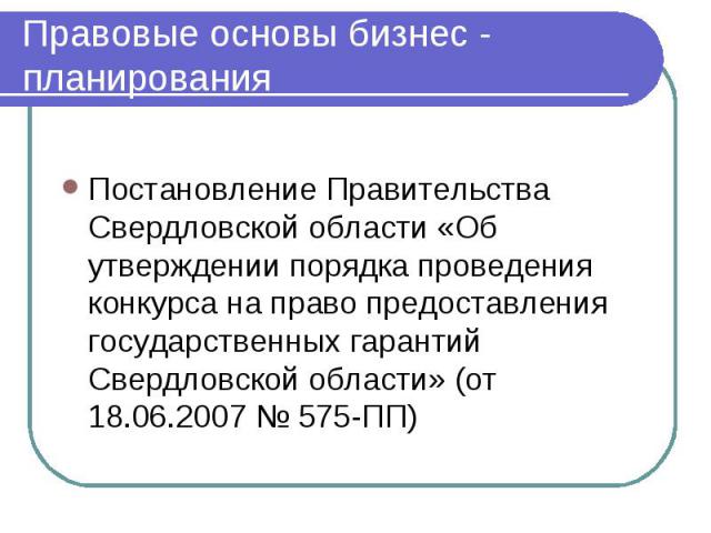 Правовые основы бизнес - планирования Постановление Правительства Свердловской области «Об утверждении порядка проведения конкурса на право предоставления государственных гарантий Свердловской области» (от 18.06.2007 № 575-ПП)