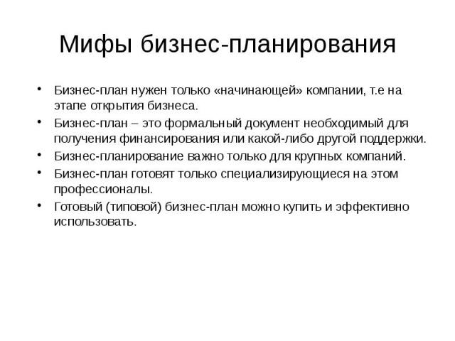 Мифы бизнес-планирования Бизнес-план нужен только «начинающей» компании, т.е на этапе открытия бизнеса. Бизнес-план – это формальный документ необходимый для получения финансирования или какой-либо другой поддержки. Бизнес-планирование важно только …